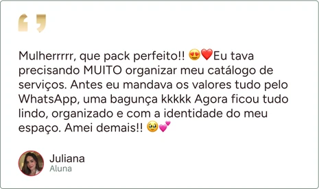 Depoimento de Juliana, aluna: “Mulherrrrr, que pack perfeito!! Eu tava precisando MUITO organizar meu catálogo de serviços. Antes eu mandava os valores tudo pelo WhatsApp, uma bagunça kkkkk Agora ficou tudo lindo, organizado e com a identidade do meu espaço. Amei demais!!”