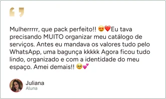 Depoimento de Juliana, aluna: “Mulherrrrr, que pack perfeito!! Eu tava precisando MUITO organizar meu catálogo de serviços. Antes eu mandava os valores tudo pelo WhatsApp, uma bagunça kkkkk Agora ficou tudo lindo, organizado e com a identidade do meu espaço. Amei demais!!”