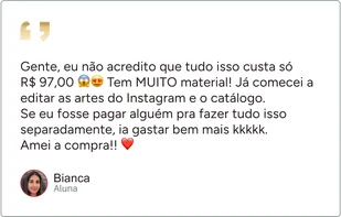 Depoimento de Bianca, aluna: “Gente, eu não acredito que tudo isso custa só R$ 97,00 Tem MUITO material! Já comecei a editar as artes do Instagram e o catálogo. Se eu fosse pagar alguém pra fazer tudo isso separadamente, ia gastar bem mais kkkkk. Amei a compra!!”